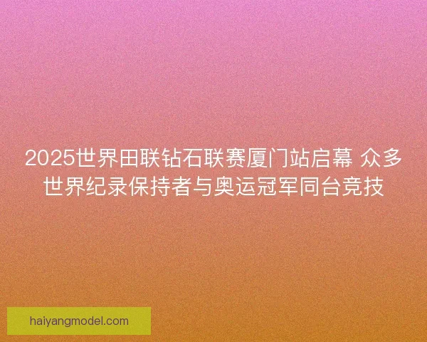 2025世界田联钻石联赛厦门站启幕 众多世界纪录保持者与奥运冠军同台竞技