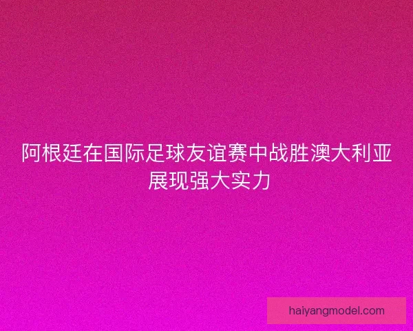 阿根廷在国际足球友谊赛中战胜澳大利亚 展现强大实力