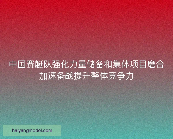 中国赛艇队强化力量储备和集体项目磨合加速备战提升整体竞争力