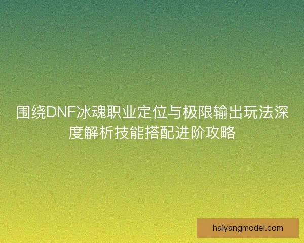 围绕DNF冰魂职业定位与极限输出玩法深度解析技能搭配进阶攻略