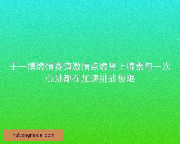 王一博燃情赛道激情点燃肾上腺素每一次心跳都在加速挑战极限