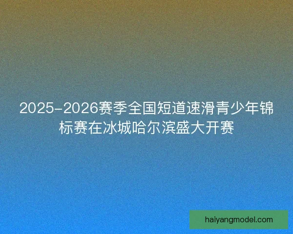 2025-2026赛季全国短道速滑青少年锦标赛在冰城哈尔滨盛大开赛