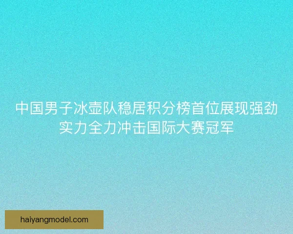 中国男子冰壶队稳居积分榜首位展现强劲实力全力冲击国际大赛冠军 中国男子冰壶队稳居积分榜首位展现强劲实力全力冲击国际大赛冠军