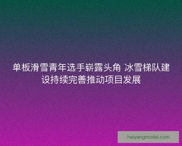 单板滑雪青年选手崭露头角 冰雪梯队建设持续完善推动项目发展