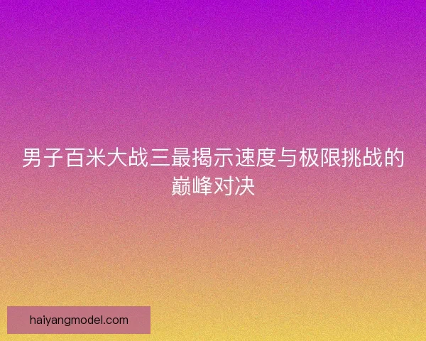 男子百米大战三最揭示速度与极限挑战的巅峰对决 男子百米大战三最揭示速度与极限挑战的巅峰对决