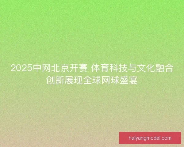 2025中网北京开赛 体育科技与文化融合创新展现全球网球盛宴 2025中网北京开赛 体育科技与文化融合创新展现全球网球盛宴