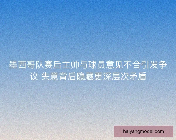 墨西哥队赛后主帅与球员意见不合引发争议 失意背后隐藏更深层次矛盾
