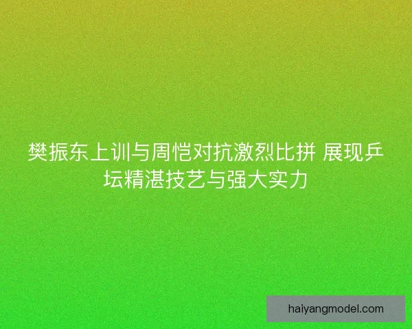 樊振东上训与周恺对抗激烈比拼 展现乒坛精湛技艺与强大实力