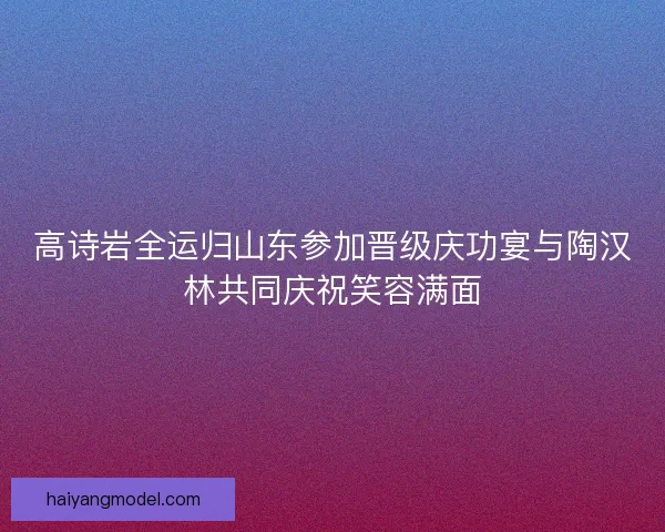 高诗岩全运归山东参加晋级庆功宴与陶汉林共同庆祝笑容满面