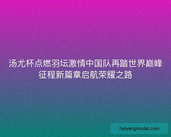 汤尤杯点燃羽坛激情中国队再踏世界巅峰征程新篇章启航荣耀之路 汤尤杯点燃羽坛激情中国队再踏世界巅峰征程新篇章启航荣耀之路