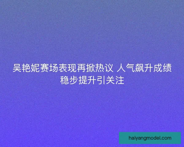 吴艳妮赛场表现再掀热议 人气飙升成绩稳步提升引关注 吴艳妮赛场表现再掀热议 人气飙升成绩稳步提升引关注