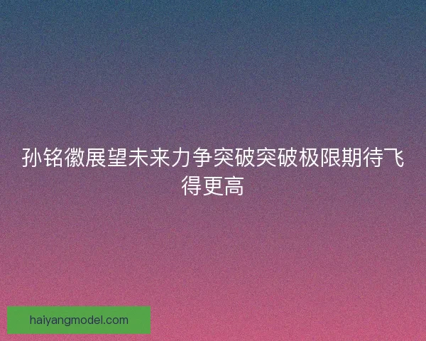 孙铭徽展望未来力争突破突破极限期待飞得更高 孙铭徽展望未来力争突破突破极限期待飞得更高