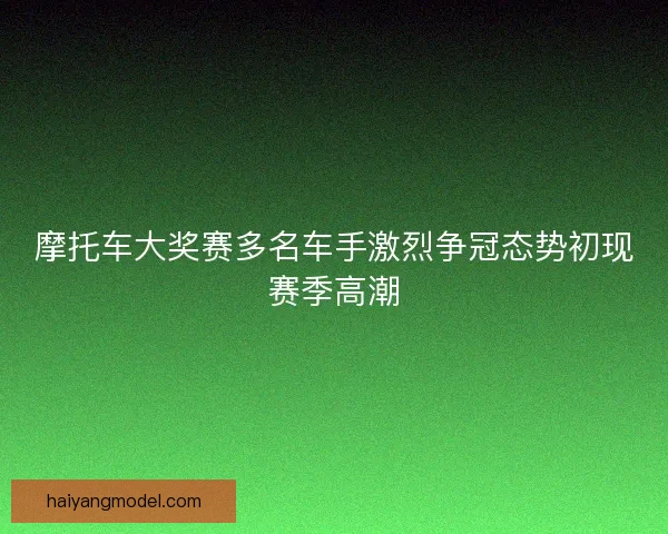 摩托车大奖赛多名车手激烈争冠态势初现赛季高潮 摩托车大奖赛多名车手激烈争冠态势初现赛季高潮