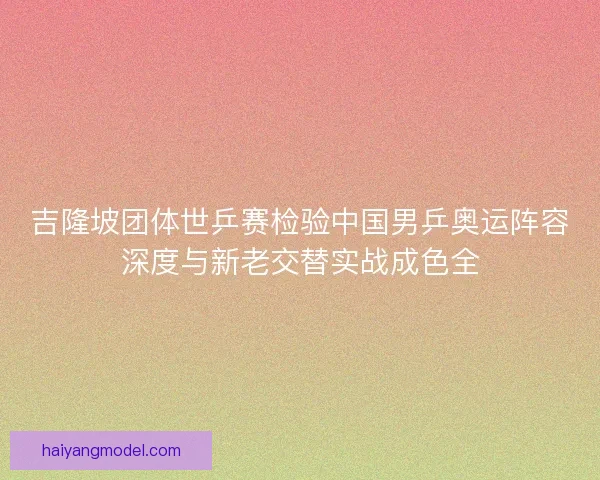 吉隆坡团体世乒赛检验中国男乒奥运阵容深度与新老交替实战成色全 吉隆坡团体世乒赛检验中国男乒奥运阵容深度与新老交替实战成色全