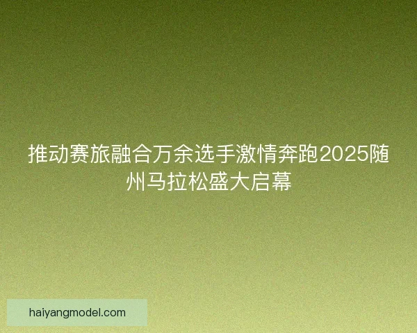 推动赛旅融合万余选手激情奔跑2025随州马拉松盛大启幕