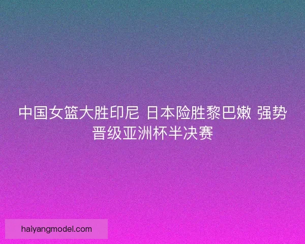 中国女篮大胜印尼 日本险胜黎巴嫩 强势晋级亚洲杯半决赛